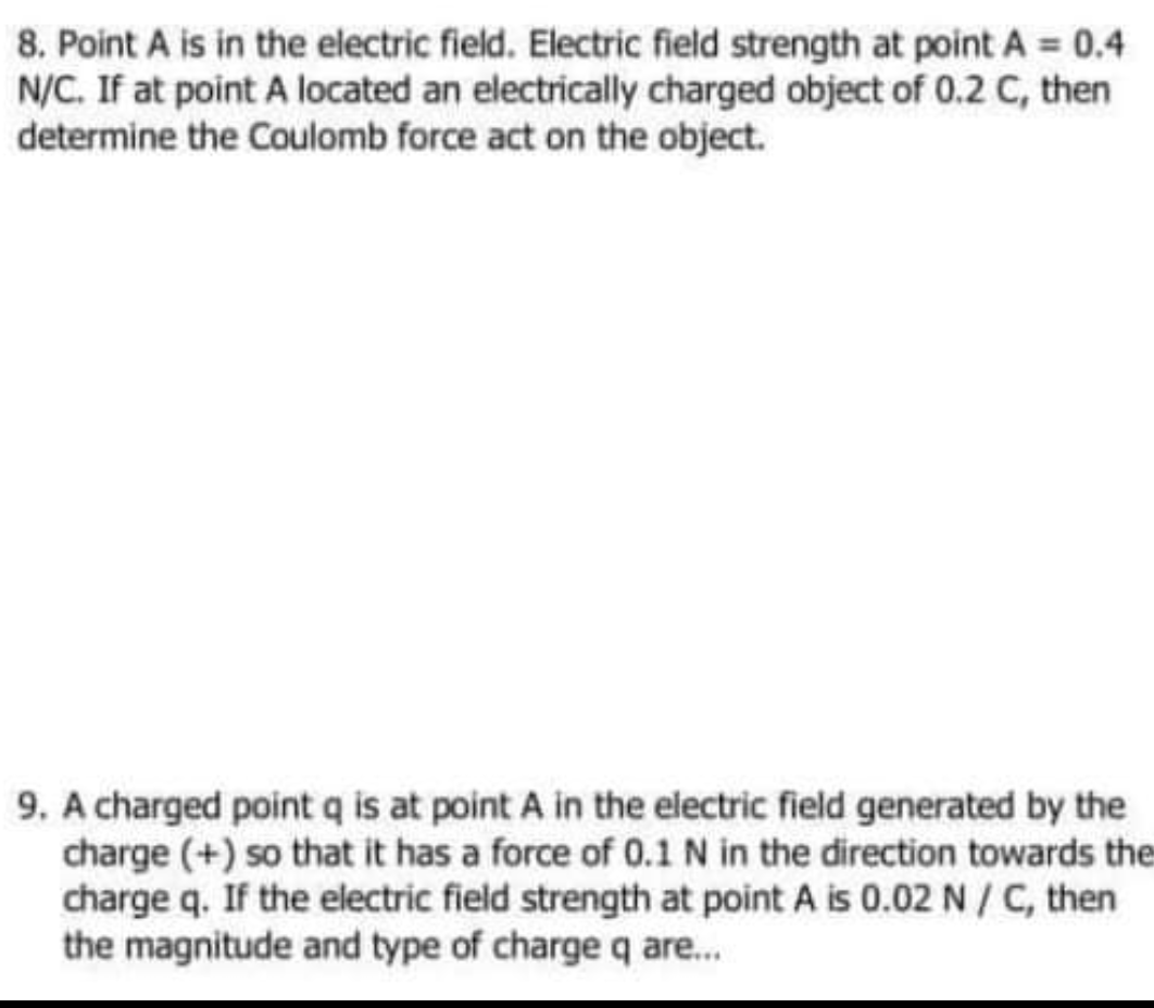 8. Point A is in the electric field. Electric field strength at point A 0.4
N/C. If at point A located an electrically charged object of 0.2 C, then
determine the Coulomb force act on the object.
9. A charged point q is at point A in the electric field generated by the
charge (+) so that it has a force of 0.1 N in the direction towards the
charge q. If the electric field strength at point A is 0.02 N/ C, then
the magnitude and type of charge q are.
