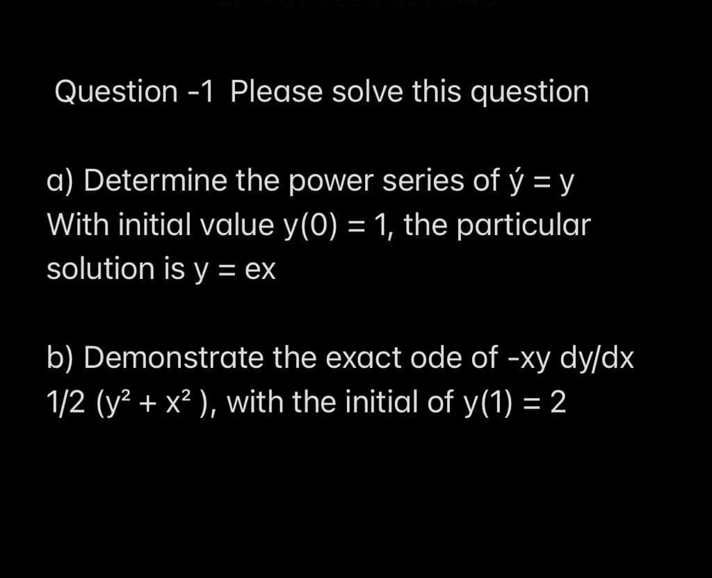 Question -1 Please solve this question
a) Determine the power series of ý = y
With initial value y(0) = 1, the particular
solution is y = ex
b) Demonstrate the exact ode of -xy dy/dx
1/2 (y² + x² ), with the initial of y(1) = 2