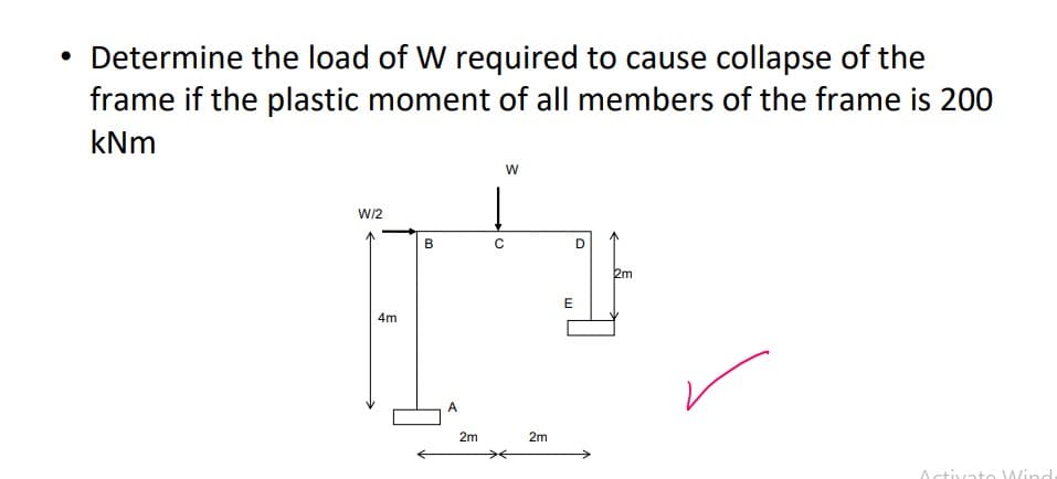 • Determine the load of W required to cause collapse of the
frame if the plastic moment of all members of the frame is 200
kNm
W/2
4m
B
A
2m
W
Į
C
2m
E
D
2m
Activato Wind
