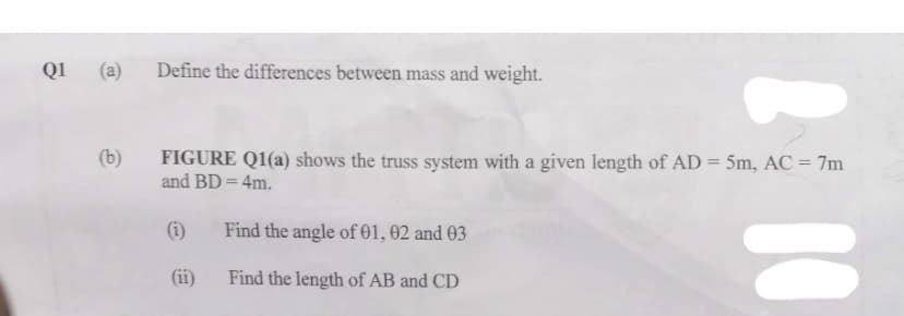 Q1 (a)
(b)
Define the differences between mass and weight.
FIGURE Q1(a) shows the truss system with a given length of AD = 5m, AC = 7m
and BD = 4m.
2 10
(i) Find the angle of 01, 02 and 03
Find the length of AB and CD