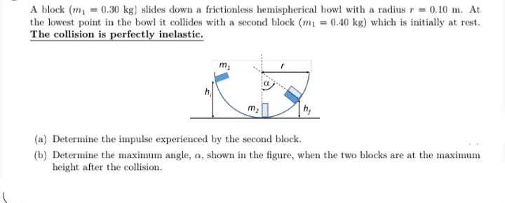 A block (m, = 0.30 kg) slides down a frictionless hemispherical bowl with a radius r = 0.10 m. At
the lowest point in the bowl it collides with a second block (m1 = 0.40 kg) which is initially at rest.
The collision is perfectly inelastic.
h
(a) Determine the impulse experienced by the second block.
(b) Determine the maximum angle, a, shown in the figure, when the two blocks are at the maximum
height after the collision.
