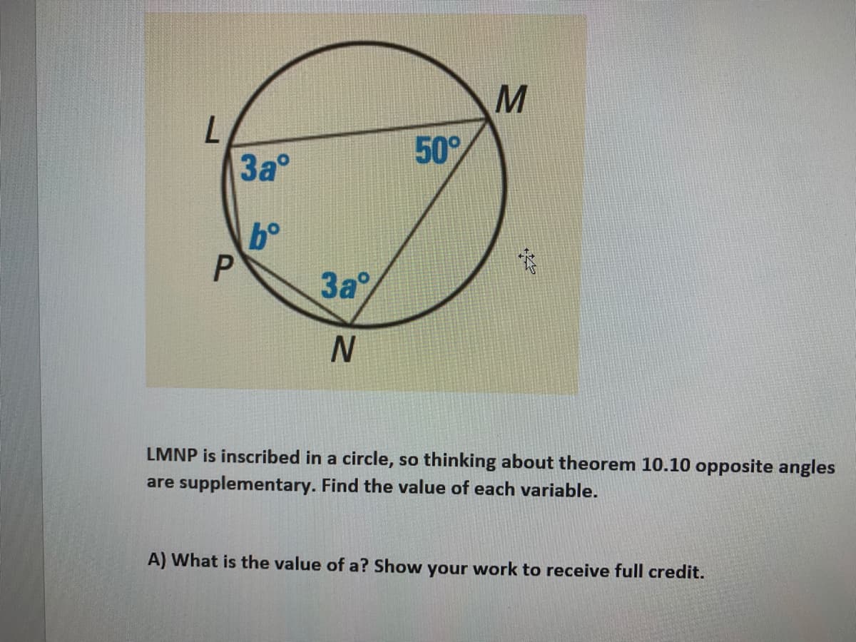 50°
3a°
3a
LMNP is inscribed in a circle, so thinking about theorem 10.10 opposite angles
are supplementary. Find the value of each variable.
A) What is the value of a? Show your work to receive full credit.
