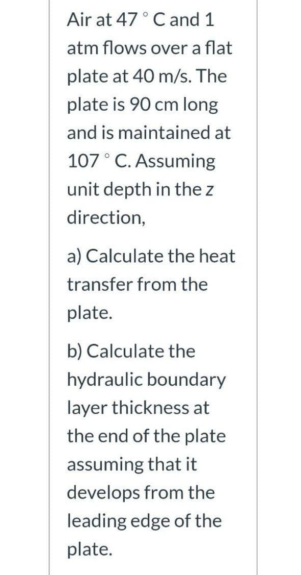 Air at 47 ° C and 1
atm flows over a flat
plate at 40 m/s. The
plate is 90 cm long
and is maintained at
107° C. Assuming
unit depth in the z
direction,
a) Calculate the heat
transfer from the
plate.
b) Calculate the
hydraulic boundary
layer thickness at
the end of the plate
assuming that it
develops from the
leading edge of the
plate.
