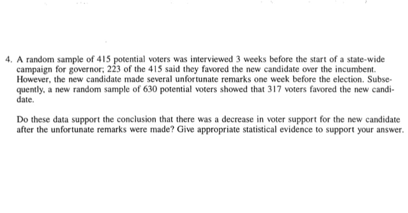 4. A random sample of 415 potential voters was interviewed 3 weeks before the start of a state-wide
campaign for governor; 223 of the 415 said they favored the new candidate over the incumbent.
However, the new candidate made several unfortunate remarks one week before the election. Subse-
quently, a new random sample of 630 potential voters showed that 317 voters favored the new candi-
date.
Do these data support the conclusion that there was a decrease in voter support for the new candidate
after the unfortunate remarks were made? Give appropriate statistical evidence to support your answer.
