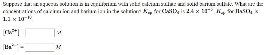 Suppose that an aqueous solution is in equilibrium with solid calcium sulfate and solid barium sulfate. What are the
concentrations of calcium ion and barium ion in the solution? Kp for CASO4 is 2.4 x 10-5, Kp for BaSO4 is
1.1 x 10-10.
