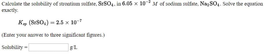 Calculate the solubility of strontium sulfate, SRSO4, in 6.05 × 10-² M of sodium sulfate, Na, SO4. Solve the equation
exactly.
Kp (SrSO4) = 2.5 × 10-7
(Enter your answer to three significant figures.)
Solubility =
g/L
