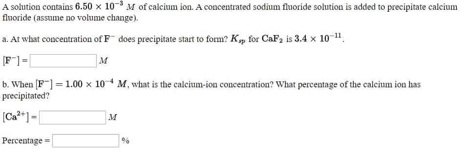 A solution contains 6.50 × 10¬º M of calcium ion. A concentrated sodium fluoride solution is added to precipitate calcium
fluoride (assume no volume change).
a. At what concentration of F¯ does precipitate start to form? K„ for CaF2 is 3.4 x 10-1".
|м
F] =
b. When [F ] = 1.00 × 10-4 M, what is the calcium-ion concentration? What percentage of the calcium ion has
precipitated?
[Ca*+] =
м
Percentage =
