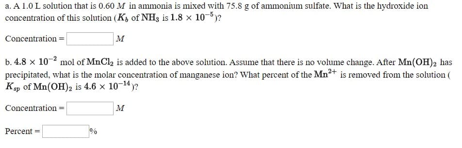 a. A 1.0 L solution that is 0.60 M in ammonia is mixed with 75.8 g of ammonium sulfate. What is the hydroxide ion
concentration of this solution (K, of NH3 is 1.8 × 10-5)?
Concentration =
м
b. 4.8 x 10-2 mol of MnCl, is added to the above solution. Assume that there is no volume change. After Mn(OH), has
precipitated, what is the molar concentration of manganese ion? What percent of the Mn2+ is removed from the solution (
Kp of Mn(OH)2 is 4.6 × 10¬14)?
