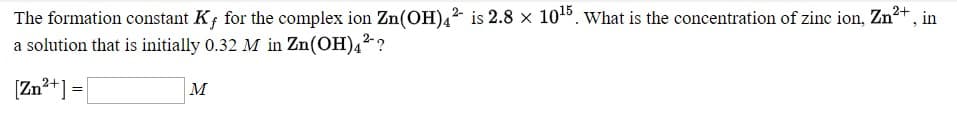 The formation constant K; for the complex ion Zn(OH)4² is 2.8 × 105. What is the concentration of zinc ion, Zn²+ , in
a solution that is initially 0.32 M in Zn(OH)4²-?
