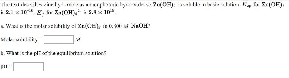 The text describes zinc hydroxide as an amphoteric hydroxide, so Zn(OH)2 is soluble in basic solution. Kp for Zn(OH)2
is 2.1 x 10 16, K; for Zn(OH),² is 2.8 x 1015.
a. What is the molar solubility of Zn(OH)2 in 0.800 M NaOH?
Molar solubility =
м
b. What is the pH of the equilibrium solution?
Он -
