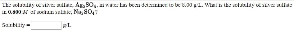 The solubility of silver sulfate, Ag,SO4, in water has been determined to be 8.00 g/L. What is the solubility of silver sulfate
in 0.600 M of sodium sulfate, Naz SO4?
Solubility =
g/L
