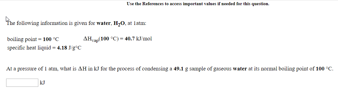 The following information is given for water, H,O, at latm:
AHvap(100 °C) = 40.7 kJ/mol
boiling point = 100 °C
specific heat liquid = 4.18 J/g°C
At a pressure of I atm, what is AH in kJ for the process of condensing a 49.1 g sample of gaseous water at its normal boiling point of 100 °C.
kJ
