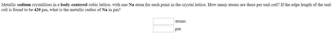 Metallic sodium crystallizes in a body-centered cubic lattice, with one Na atom for each point in the crystal lattice. How many atoms are there per unit cell? If the edge length of the unit
cell is found to be 429 pm, what is the metallic radius of Na in pm?
