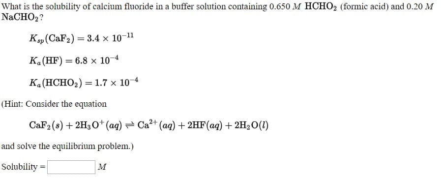 What is the solubility of calcium fluoride in a buffer solution containing 0.650 M HCHO2 (formic acid) and 0.20 M
NaCHO2?
K„(CaF2) = 3.4 x 10-11
K.(HF) = 6.8 × 10¬4
K.(HCHO2) =1.7 × 10¬4
(Hint: Consider the equation
CaF2 (8) + 2H30*(ag) = Ca²+ (aq) + 2HF(aq) + 2H20(1)
and solve the equilibrium problem.)
Solubility =
|м

