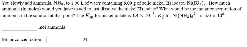 You slowly add ammonia, NH3, to 1.00 L of water containing 6.00 g of solid nickel(II) iodate, Ni(IO3)2. How much
ammonia (in moles) would you have to add to just dissolve the nickel(II) iodate? What would be the molar concentration of
ammonia in the solution at that point? The Kp for nickel iodate is 1.4 x 10-8.
2+
for Ni(NH3)6
is 5.6 x 108.
%3D
