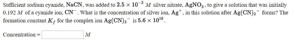 Sufficient sodium cyanide, NaCN, was added to 2.5 x 10 ² M silver nitrate, AgNO3, to give a solution that was initially
0.192 M of a cyanide ion, CN. What is the concentration of silver ion, Ag* , in this solution after Ag(CN)2 forms? The
formation constant K¡ for the complex ion Ag(CN)2- is 5.6 × 1018.
Concentration =
м
