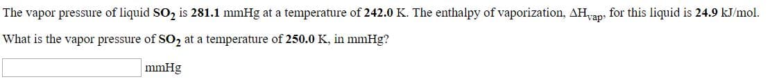 The vapor pressure of liquid SO, is 281.1 mmHg at a temperature of 242.0 K. The enthalpy of vaporization, AH,
What is the vapor pressure of SO2 at a temperature of 250.0 K, in mmHg?
for this liquid is 24.9 kJ/mol.
чар"
