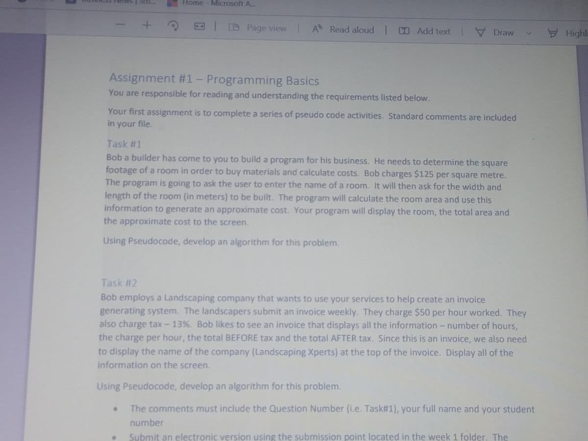 Sto...
Home- Microsoft A...
|D Page view A Read aloud Add text V Draw
Highl
Assignment #1- Programming Basics
You are responsible for reading and understanding the requirements listed below.
Your first assignment is to complete a series of pseudo code activities. Standard comments are included
in your file.
Task #1
Bob a builder has come to you to build a program for his business. He needs to determine the square
footage of a room in order to buy materials and calculate costs. Bob charges $125 per square metre.
The program is going to ask the user to enter the name of a room. It will then ask for the width and
length of the room (in meters) to be built. The program will calculate the room area and use this
information to generate an approximate cost. Your program will display the room, the total area and
the approximate cost to the screen.
Using Pseudocode, develop an algorithm for this problem.
Task #2
Bob employs a Landscaping company that wants to use your services to help create an invoice
generating system. The landscapers submit an invoice weekly. They charge $50 per hour worked. They
also charge tax - 13%. Bob likes to see an invoice that displays all the information - number of hours,
the charge per hour, the total BEFORE tax and the total AFTER tax. Since this is an invoice, we also need
to display the name of the company (Landscaping Xperts) at the top of the invoice. Display all of the
information on the screen.
Using Pseudocode, develop an algorithm for this problem.
The comments must include the Question Number (i.e. Task#1), your full name and your student
number
Submit an electronic version using the submission point located in the week 1 folder. The
