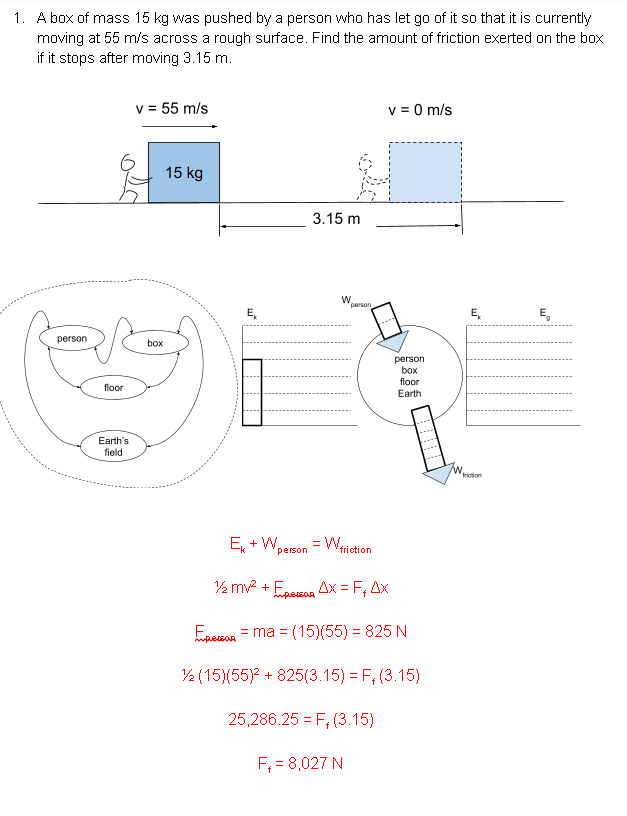 1. A box of mass 15 kg was pushed by a person who has let go of it so that it is currently
moving at 55 m/s across a rough surface. Find the amount of friction exerted on the box
if it stops after moving 3.15 m.
v = 55 m/s
v = 0 m/s
15 kg
3.15 m
W.
"person
E,
E,
E,
person
box
person
box
floor
floor
Earth
Earth's
field
iion
E + W,
person
friction
½ mv? + Epesoa Ax = F, Ax
Ensson = ma = (15)(55)% 3D 825 N
2 (15)(55)? + 825(3.15) = F, (3.15)
25,286.25 = F, (3.15)
F; = 8,027 N
