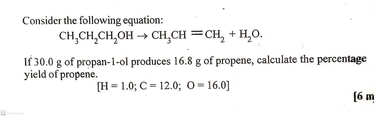 Consider the following equation:
CH,CH,CH,OH → CH,CH =CH, + H,O.
If 30.0 g of propan-1-ol produces 16.8 g of propene, calculate the percentage
yield of propene.
[H= 1.0; C = 12.0; O = 16.0]
6 m
CS
Scarved with Camcanner

