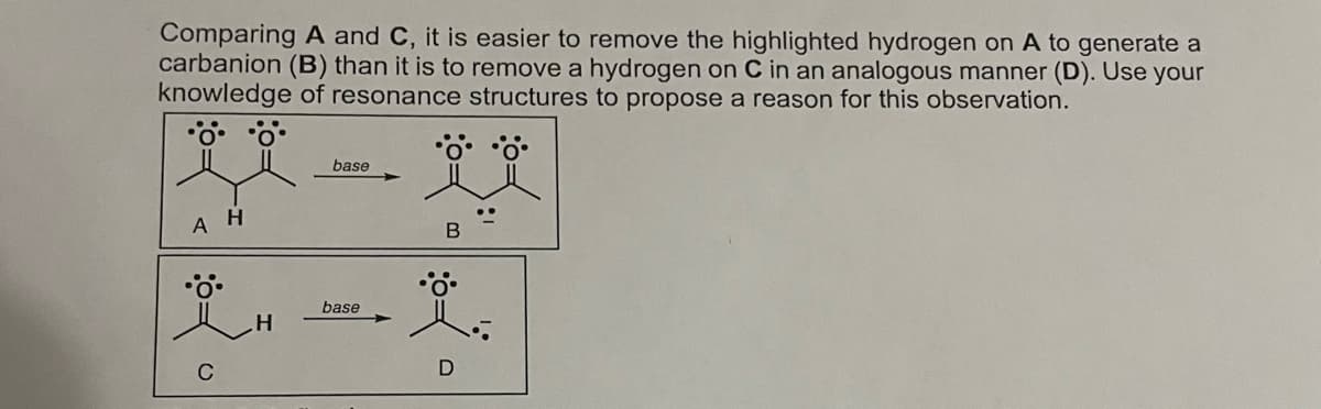 Comparing A and C, it is easier to remove the highlighted hydrogen on A to generate a
carbanion (B) than it is to remove a hydrogen on C in an analogous manner (D). Use your
knowledge of resonance structures to propose a reason for this observation.
A H
C
H
base
base
•°•°•°•
B
Ï.
D