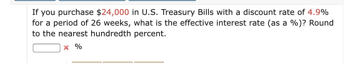 If you purchase $24,000 in U.S. Treasury Bills with a discount rate of 4.9%
for a period of 26 weeks, what is the effective interest rate (as a %)? Round
to the nearest hundredth percent.
x %
