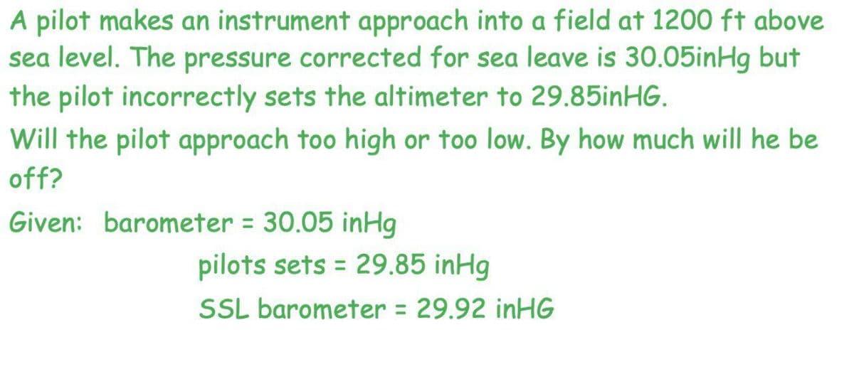 A pilot makes an instrument approach into a field at 1200 ft above
sea level. The pressure corrected for sea leave is 30.05inHg but
the pilot incorrectly sets the altimeter to 29.85inHG.
Will the pilot approach too high or too low. By how much will he be
off?
Given: barometer = 30.05 inHg
pilots sets = 29.85 inHg
%3D
SSL barometer = 29.92 inHG
