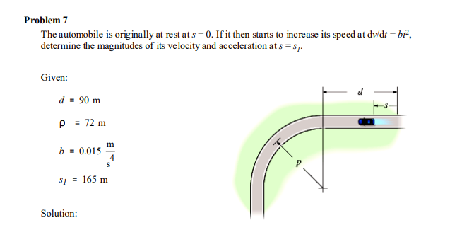 Problem 7
The automobile is originally at rest at s = 0. If it then starts to increase its speed at dv/dt = br²,
determine the magnitudes of its velocity and acceleration at s = s1.
Given:
d = 90 m
p = 72 m
b = 0.015
s1 = 165 m
Solution:
