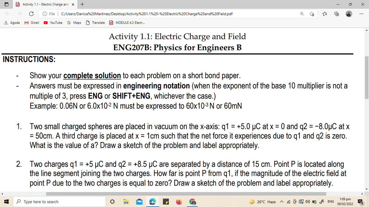 Activity 1.1 - Electric Charge and x
O File | C:/Users/Danica%20Martinez/Desktop/Activity%201.1%20-%20Electric%20Charge%20and%20Field.pdf
a Agoda M Gmail
YouTube
G Maps
A Translate
Po MODULE 4.2 Electr.
Activity 1.1: Electric Charge and Field
ENG207B: Physics for Engineers B
INSTRUCTIONS:
Show your complete solution to each problem on a short bond paper.
Answers must be expressed in engineering notation (when the exponent of the base 10 multiplier is not a
multiple of 3, press ENG or SHIFT+ENG, whichever the case.)
Example: 0.06N or 6.0x102 N must be expressed to 60x10-3 N or 60mN
1. Two small charged spheres are placed in vacuum on the x-axis: q1 = +5.0 µC at x = 0 and q2 = -8.0µC at >
= 50cm. A third charge is placed at x = 1cm such that the net force it experiences due to q1 and q2 is zero.
What is the value of a? Draw a sketch of the problem and label appropriately.
%3D
2. Two charges q1 = +5 µC and q2 = +8.5 µC are separated by a distance of 15 cm. Point P is located along
the line segment joining the two charges. How far is point P from q1, if the magnitude of the electric field at
point P due to the two charges is equal to zero? Draw a sketch of the problem and label appropriately.
%3D
%3D
P Type here to search
┤㈑┤㈑┤慈㈑┤寮┤
1:09 pm
09/02/2022
26°C Haze
X :

