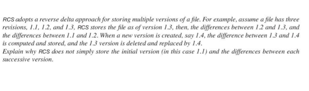 RCS adopts a reverse delta approach for storing multiple versions of a file. For example, assume a file has three
revisions, 1.1, 1.2, and 1.3, RCS stores the file as of version 1.3, then, the differences between 1.2 and 1.3, and
the differences between 1.1 and 1.2. When a new version is created, say 1.4, the difference between 1.3 and 1.4
is computed and stored, and the 1.3 version is deleted and replaced by 1.4.
Explain why RCS does not simply store the initial version (in this case 1.1) and the differences between each
successive version.