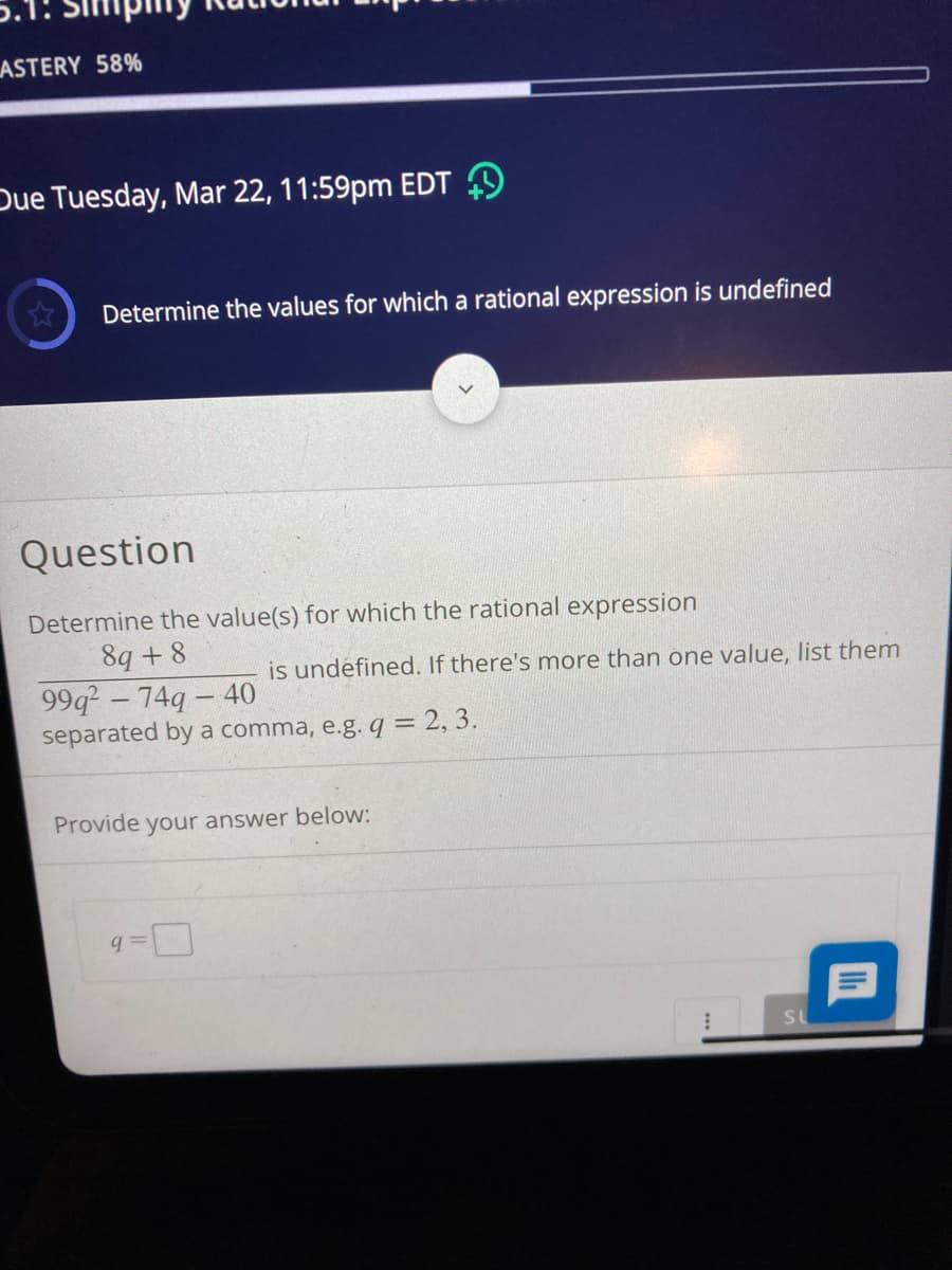 ASTERY 58%
Due Tuesday, Mar 22, 11:59pm EDT 9
Determine the values for which a rational expression is undefined
Question
Determine the value(s) for which the rational expression
89 + 8
99q- 74q - 40
separated by a comma, e.g. q = 2, 3.
is undefined. If there's more than one value, list them
Provide your answer below:
