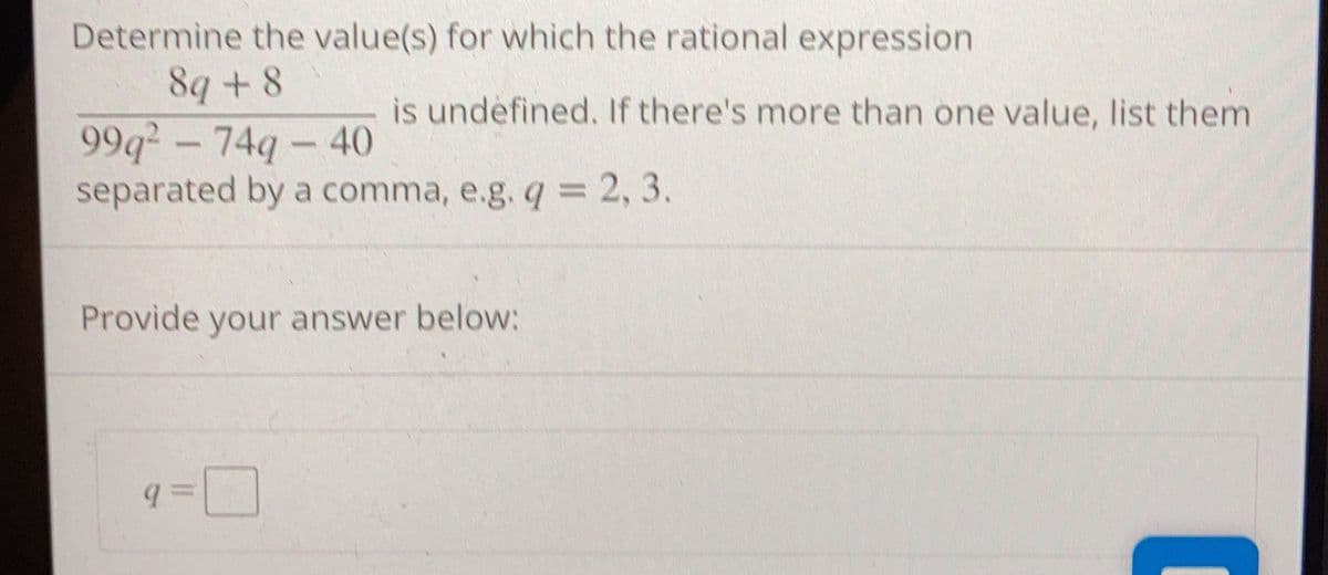 Determine the value(s) for which the rational expression
8q +8
99q - 749 - 40
separated by a comma, e.g. q = 2, 3.
is undefined. If there's more than one value, list them
Provide your answer below:
