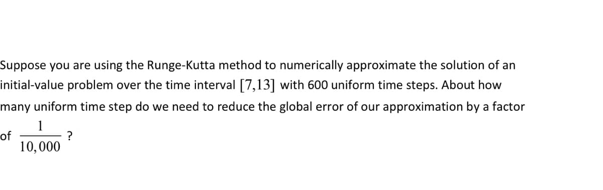 Suppose you are using the Runge-Kutta method to numerically approximate the solution of an
initial-value problem over the time interval [7,13] with 600 uniform time steps. About how
many uniform time step do we need to reduce the global error of our approximation by a factor
1
of
?
10,000