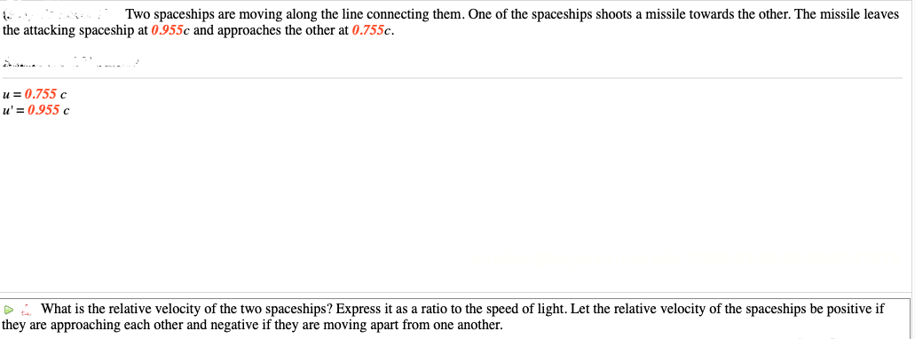 Two spaceships are moving along the line connecting them. One of the spaceships shoots a missile towards the other. The missile leaves
the attacking spaceship at 0.955c and approaches the other at 0.755c.
A
u = 0.755 c
u' = 0.955 c
▷ What is the relative velocity of the two spaceships? Express it as a ratio to the speed of light. Let the relative velocity of the spaceships be positive if
they are approaching each other and negative if they are moving apart from one another.