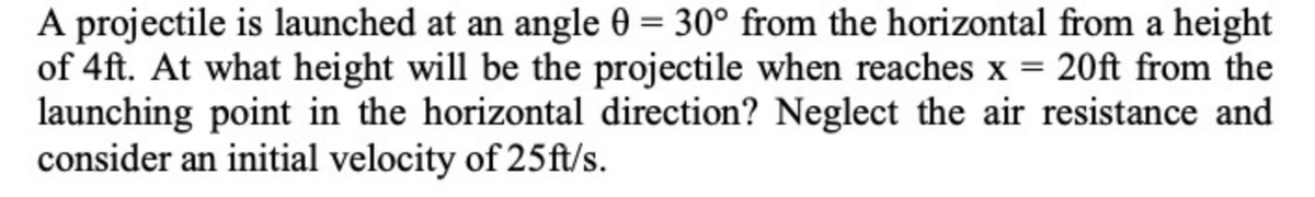 A projectile is launched at an angle 0 = 30° from the horizontal from a height
of 4ft. At what height will be the projectile when reaches x = 20ft from the
launching point in the horizontal direction? Neglect the air resistance and
consider an initial velocity of 25ft/s.
