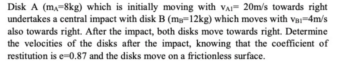 Disk A (ma=8kg) which is initially moving with vAI= 20m/s towards right
undertakes a central impact with disk B (mg=12kg) which moves with VBI=4m/s
also towards right. After the impact, both disks move towards right. Determine
the velocities of the disks after the impact, knowing that the coefficient of
restitution is e=0.87 and the disks move on a frictionless surface.
