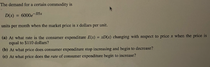 The demand for a certain commodity is
-05x
D(x) = 6000e
%3D
units per month when the market price is r dollars per unit.
(a) At what rate is the consumer expenditure E(x) = xD(x) changing with respect to price x when the price is
equal to $110 dollars?
%3D
(b) At what price does consumer expenditure stop increasing and begin to decrease?
(c) At what price does the rate of consumer expenditure begin to increase?
