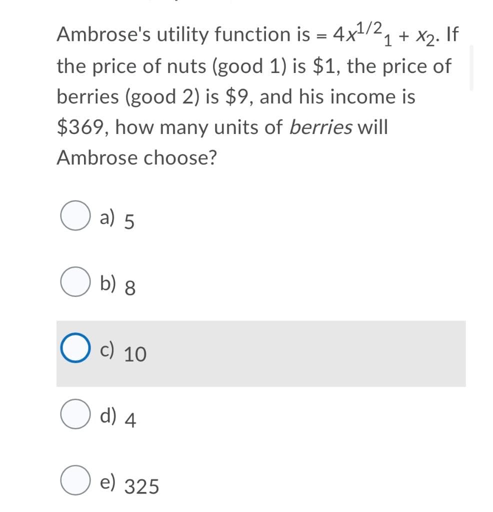 Ambrose's utility function is = 4x1/2, + x2. If
the price of nuts (good 1) is $1, the price of
berries (good 2) is $9, and his income is
$369, how many units of berries will
Ambrose choose?
a) 5
b) 8
c) 10
d) 4
e) 325
