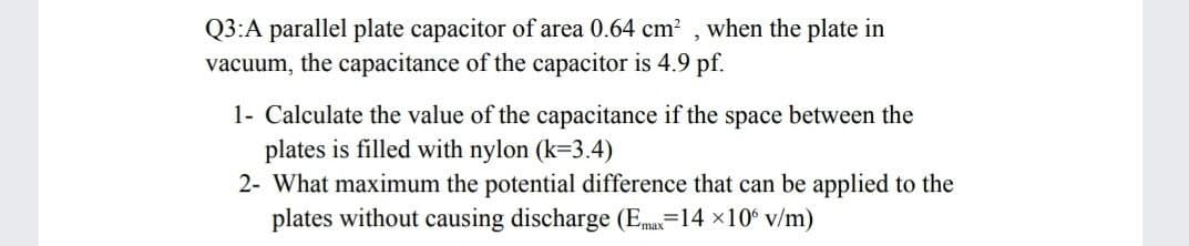 Q3:A parallel plate capacitor of area 0.64 cm? , when the plate in
vacuum, the capacitance of the capacitor is 4.9 pf.
1- Calculate the value of the capacitance if the space between the
plates is filled with nylon (k=3.4)
2- What maximum the potential difference that can be applied to the
plates without causing discharge (Ema=14 x10° v/m)
