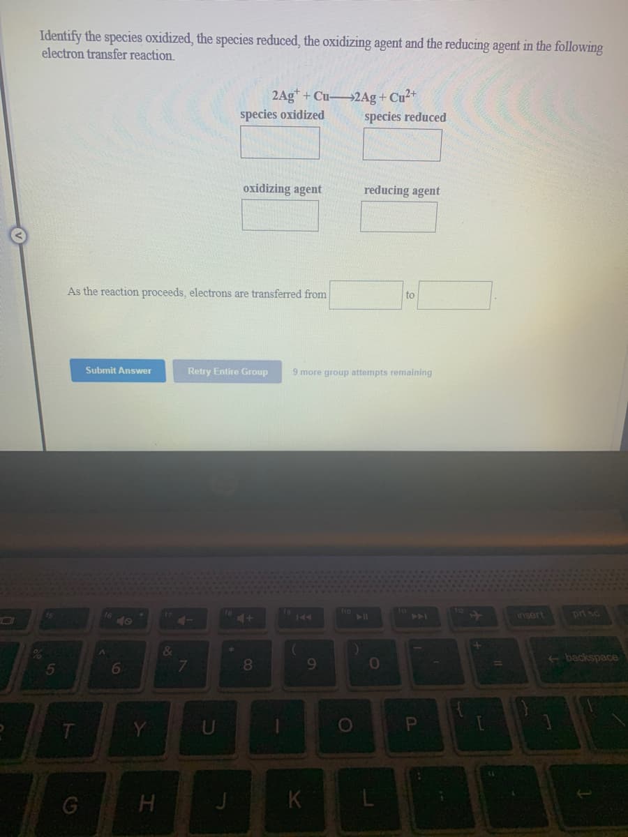 Identify the species oxidized, the species reduced, the oxidizing agent and the reducing agent in the following
electron transfer reaction.
2Ag" + Cu 2Ag+ Cu2+
species oxidized
species reduced
oxidizing agent
reducing agent
As the reaction proceeds, electrons are transferred from
to
Submit Answer
Retry Entire Group
9 more group attempts remaining
insert
prt sc
144
>>
40
8.
9.
10%
<backspace
%3D
K
