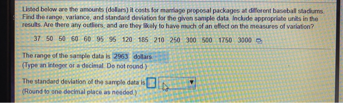 Listed below are the amounts (dollars) it costs for marriage proposal packages at different baseball stadiums.
Find the range, variance, and standard deviation for the given sample data. Include appropriate units in the
results. Are there any outliers, and are they likely to have much of an effect on the measures of variation?
37 50 50 60 60 95 95 120 185 210 250 300 500 1750 3000 O
The range of the sample data is 2963 dollars.
(Type an integer or a decimal. Do not round.)
The standard deviation of the sample data is
