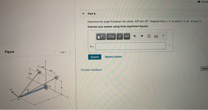 Part A
Determine the angle 0 between the cables AB and AC. Suppose that a =4 m and b=3 m. (Figure 1)
Express your answer using three significant figures.
G AE| t vec
Figure
1 of 1
Submit
Request Answer
Nex
Provide Feedback
