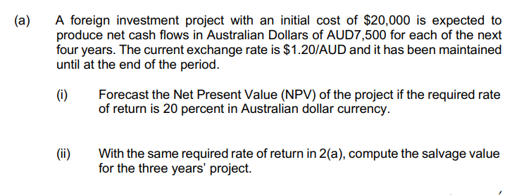 (a)
A foreign investment project with an initial cost of $20,000 is expected to
produce net cash flows in Australian Dollars of AUD7,500 for each of the next
four years. The current exchange rate is $1.20/AUD and it has been maintained
until at the end of the period.
(i)
Forecast the Net Present Value (NPV) of the project if the required rate
of return is 20 percent in Australian dollar currency.
(ii)
With the same required rate of return in 2(a), compute the salvage value
for the three years' project.