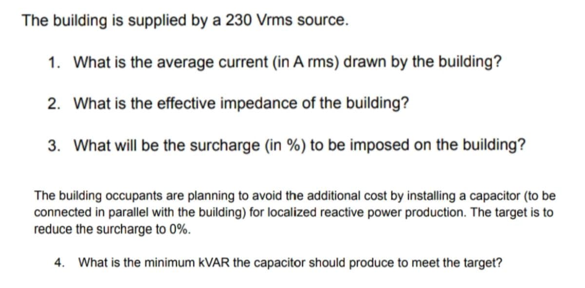 The building is supplied by a 230 Vrms source.
1. What is the average current (in A rms) drawn by the building?
2. What is the effective impedance of the building?
3. What will be the surcharge (in %) to be imposed on the building?
The building occupants are planning to avoid the additional cost by installing a capacitor (to be
connected in parallel with the building) for localized reactive power production. The target is to
reduce the surcharge to 0%.
4. What is the minimum kVAR the capacitor should produce to meet the target?