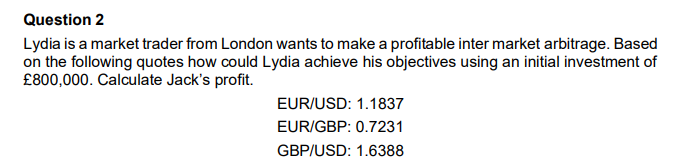Question 2
Lydia is a market trader from London wants to make a profitable inter market arbitrage. Based
on the following quotes how could Lydia achieve his objectives using an initial investment of
£800,000. Calculate Jack's profit.
EUR/USD: 1.1837
EUR/GBP: 0.7231
GBP/USD: 1.6388