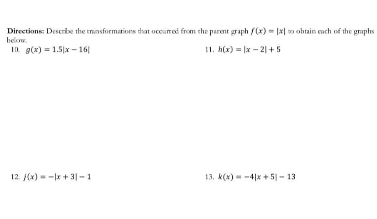 Directions: Describe the transformations that occurred from the parent graph f(x) = |x| to obtain each of the graphs
below.
10. g(x) = 1.5|x – 16|
11. h(x) = |x – 2| + 5
12. j(x) = -|x + 3|– 1
13. k(x) = -4|x +5|– 13
