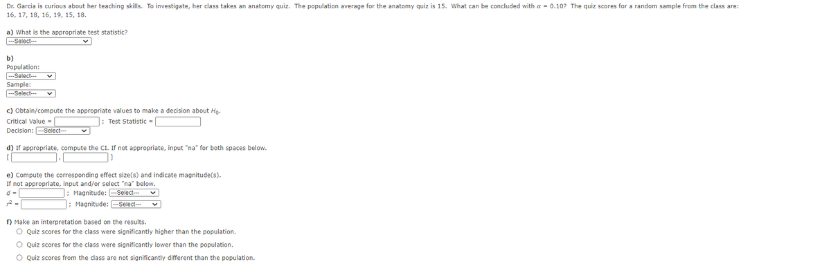 Dr. Garcia is curious about her teaching skills. To investigate, her class takes an anatomy quiz. The population average for the anatomy quiz is 15. What can be concluded with a = 0.10? The quiz scores for a random sample from the class are:
16, 17, 18, 16, 19, 15, 18.
a) What is the appropriate test statistic?
--Select--
b)
Population:
|---Select---
Sample:
---Select--
c) Obtain/compute the appropriate values to make a decision about Hn.
Critical Value =
; Test Statistic =
Decision: ---Select---
d) If appropriate, compute the CI. If not appropriate, input "na" for both spaces below.
e) Compute the corresponding effect size(s) and indicate magnitude(s).
If not appropriate, input and/or select "na" below.
d =
; Magnitude: --Select---
; Magnitude: --Select---
2 =
f) Make an interpretation based on the results.
O Quiz scores for the class were significantly higher than the population.
O Quiz scores for the class were significantly lower than the population.
O Quiz scores from the class are not significantly different than the population.
