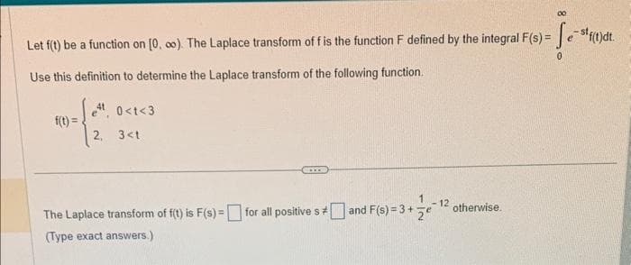 Let f(t) be a function on [0, ∞o). The Laplace transform of f is the function F defined by the integral F(s) = Sestf(t)dt.
Use this definition to determine the Laplace transform of the following function.
f(t)=
4, 0<t<3
2, 3<t
00
The Laplace transform of f(t) is F(s) = for all positives and F(s) = 3 + 12 otherwise.
(Type exact answers.)
0
