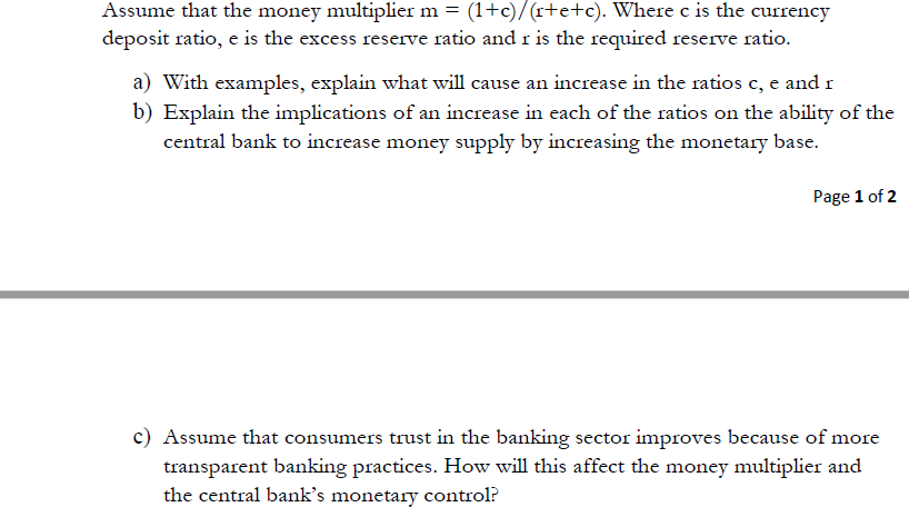 Assume that the money multiplier m = (1+c)/(r+e+c). Where c is the currency
deposit ratio, e is the excess reserve ratio and r is the required reserve ratio.
a) With examples, explain what will cause an increase in the ratios c, e and r
b) Explain the implications of an increase in each of the ratios on the ability of the
central bank to increase money supply by increasing the monetary base.
Page 1 of 2
c) Assume that consumers trust in the banking sector improves because of more
transparent banking practices. How will this affect the money multiplier and
the central bank's monetary control?
