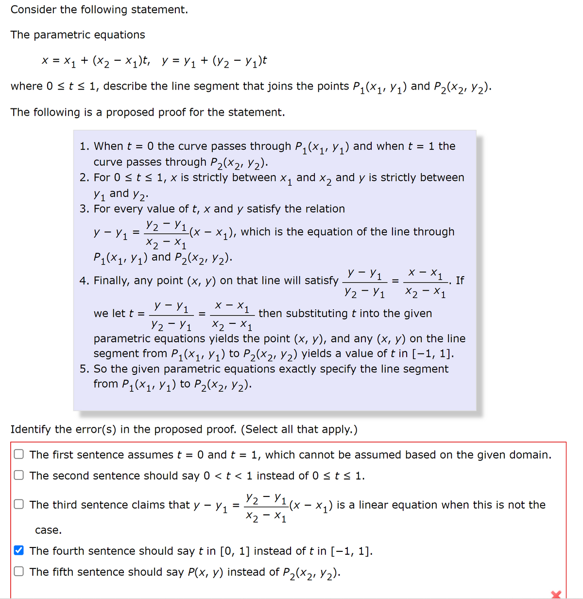 Consider the following statement.
The parametric equations
x = X1 + (X2 - X1)t, y = Y1 + (Y2 - Y1)t
where 0 <t 1, describe the line segment that joins the points P, (x1,Y;) and P2(x2, Y2).
The following is a proposed proof for the statement.
1. When t
= 0 the curve passes through P,(x,, y,) and when t = 1 the
curve passes through P2(x2, Y2).
2. For 0 <t < 1, x is strictly between
y, and y2.
and
X2
and y is strictly between
Y1
3. For every value of t, x and y satisfy the relation
72 71(x – x,), which is the equation of the line through
X2 - X1
y – Y1
=
P;(X1, Y1) and P2(x2, Y2).
У - У1
x – X1
X -
4. Finally, any point (x, y) on that line will satisfy
If
%D
Y2 - Y1
X2 - X1
y - Y1
x - X1
we let t =
then substituting t into the given
Y2 - Y1
X2 - X1
parametric equations yields the point (x, y), and any (x, y) on the line
segment from P;(x1, Y1) to P2(x2, Y2) yields a value of t in [-1, 1].
5. So the given parametric equations exactly specify the line segment
from P, (x1, Y1) to P2(x2, Y2).
Identify the error(s) in the proposed proof. (Select all that apply.)
O The first sentence assumes t
O and t
1, which cannot be assumed based on the given domain.
The second sentence should say 0 <t < 1 instead of 0 < t < 1.
Y2-Y1(x – x,) is a linear equation when this is not the
X2 - X1
The third sentence claims that y - y1
case.
The fourth sentence should say t in [0, 1] instead of t in [-1, 1].
The fifth sentence should say P(x, y) instead of P,(x2, y2).
